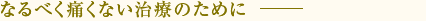 なるべく痛くない治療のために